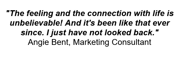 "The feeling and the connection with life is unbelievable! And it's been like that ever since. I just have not looked back."
Angie Bent, Marketing Consultant